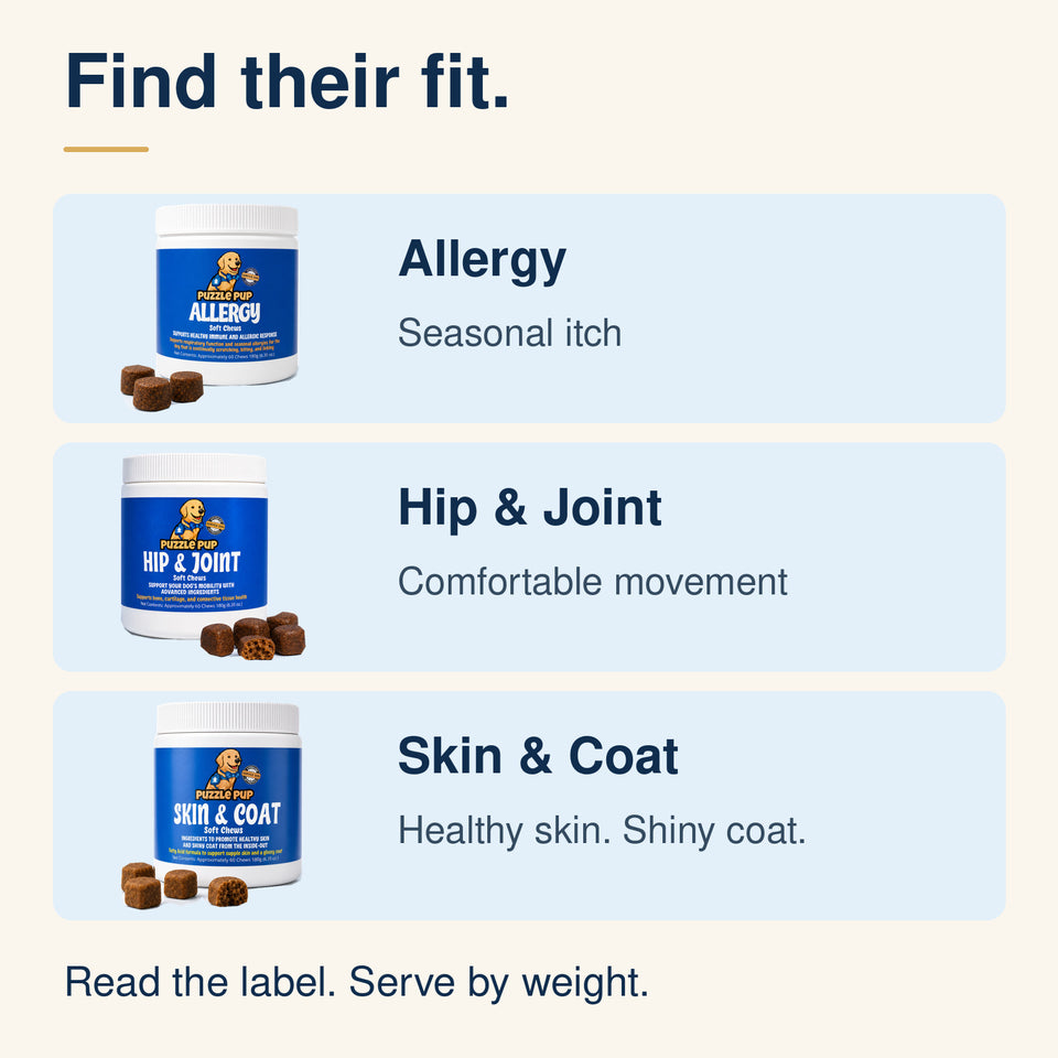 Compare Allergy for seasonal itch, Hip and Joint for comfortable movement, and Skin and Coat for healthy skin and a shiny coat. Follow the daily amount on the jar for your dog’s weight.